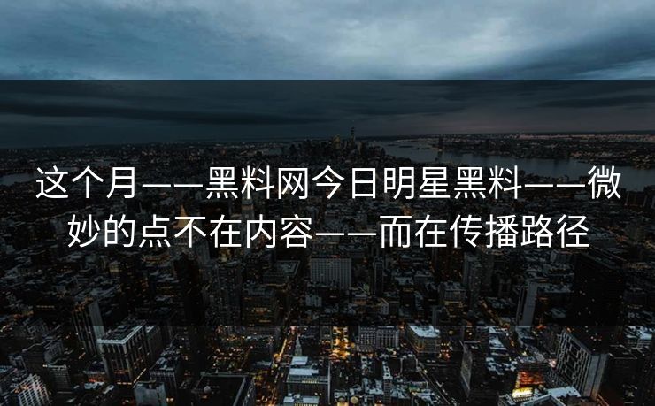 这个月——黑料网今日明星黑料——微妙的点不在内容——而在传播路径