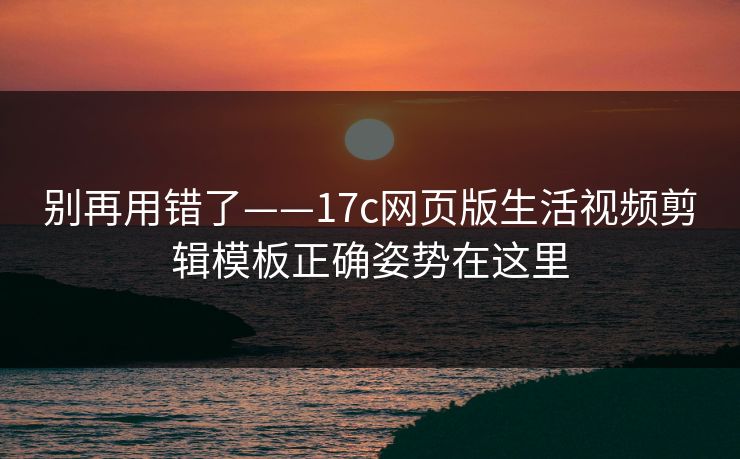 别再用错了——17c网页版生活视频剪辑模板正确姿势在这里
