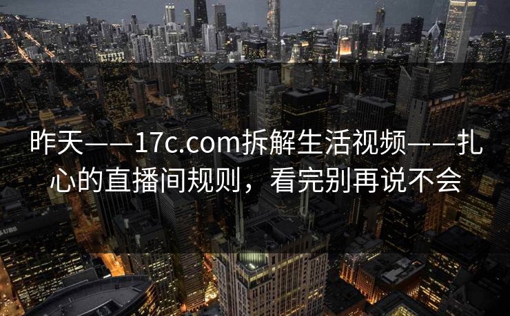 昨天——17c.com拆解生活视频——扎心的直播间规则，看完别再说不会
