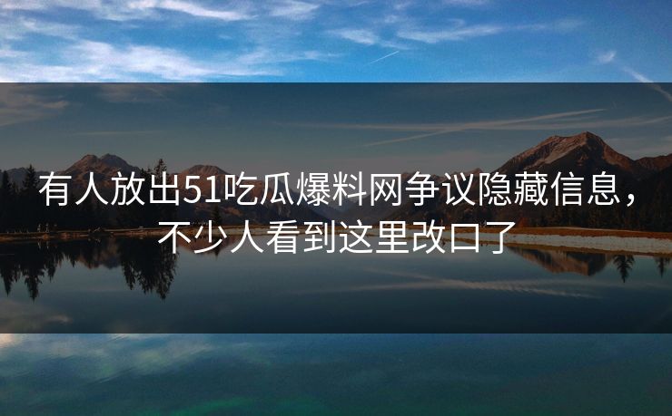 有人放出51吃瓜爆料网争议隐藏信息，不少人看到这里改口了