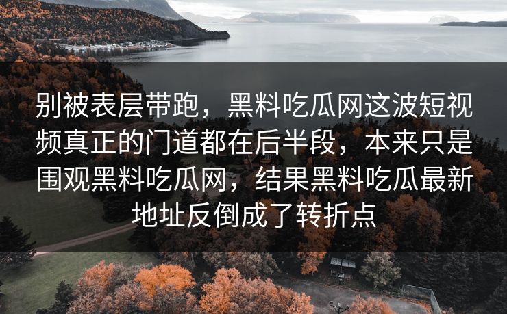 别被表层带跑,黑料吃瓜网这波短视频真正的门道都在后半段,本来只是围观黑料吃瓜网,结果黑料吃瓜最新地址反倒成了转折点 别被表层带跑,黑料吃瓜网这波短视频真正的门道都在后半段,本来只是围观黑料吃瓜网,结果黑料吃瓜最新地址反倒成了转折点